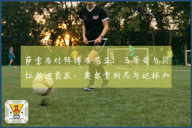 萨索洛对阵博洛尼亚：马蒂奇与贝拉尔迪首发，奥尔索利尼与达林加出场
