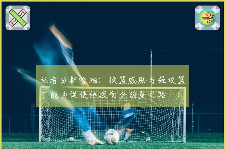 记者分析哈珀：投篮威胁与强攻篮下能力促使他迈向全明星之路