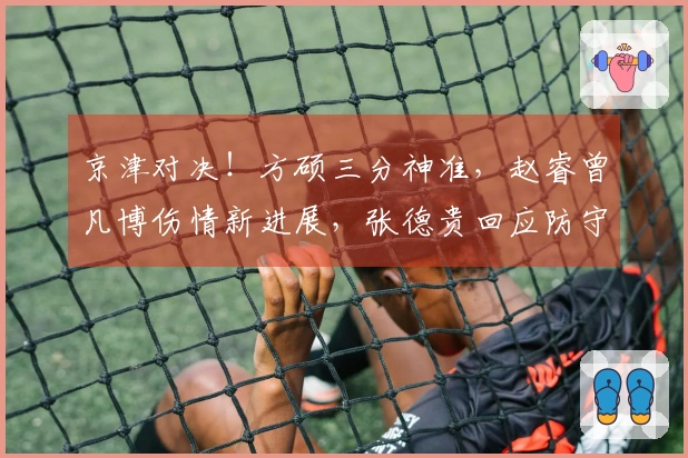 京津对决！方硕三分神准，赵睿曾凡博伤情新进展，张德贵回应防守麦基问题