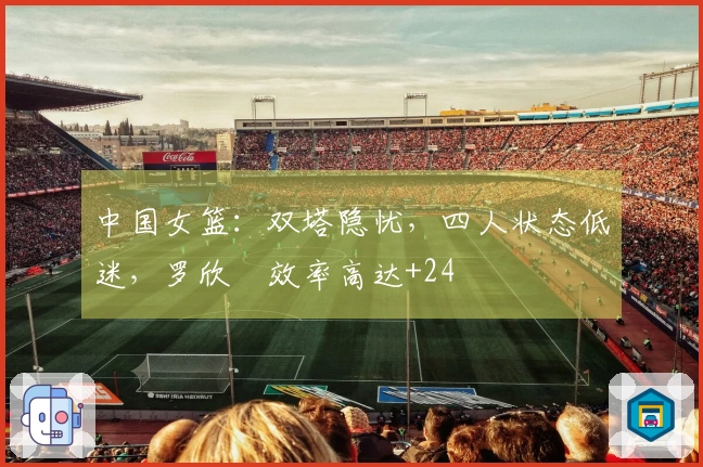 中国女篮：双塔隐忧，四人状态低迷，罗欣棫效率高达+24