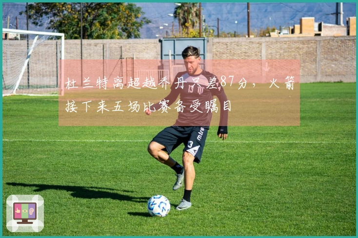 杜兰特离超越乔丹只差87分，火箭接下来五场比赛备受瞩目