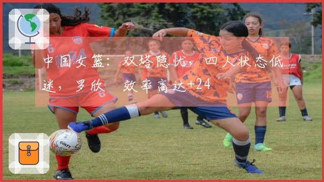 中国女篮：双塔隐忧，四人状态低迷，罗欣棫效率高达+24