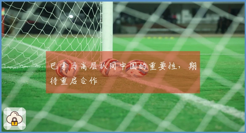 巴拿马高层认同中国的重要性，期待重启合作