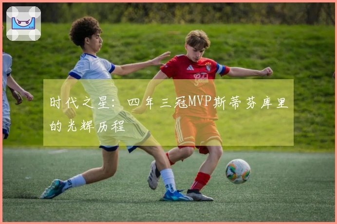 时代之星：四年三冠MVP斯蒂芬库里的光辉历程