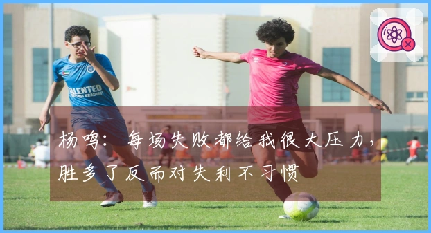 杨鸣：每场失败都给我很大压力，胜多了反而对失利不习惯